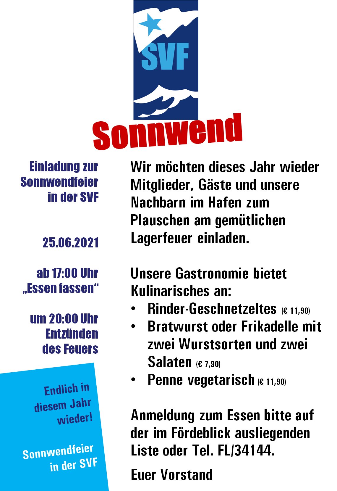 Einladung zur Sonnwendfeier in der SVF   25.06.2021  ab 17:00 Uhr „Essen fassen“  um 20:00 Uhr Entzünden des Feuers. Wir möchten dieses Jahr wieder Mitglieder, Gäste und unsere Nachbarn im Hafen zum Plauschen am gemütlichen Lagerfeuer einladen.   Unsere Gastronomie bietet Kulinarisches an: Rinder-Geschnetzeltes Bratwurst-Teller mit zwei Wurstsorten und zwei Salaten  Penne vegetarisch  Anmeldung zum Essen bitte auf der im Fördeblick ausliegenden Liste oder Tel. FL/34144.  Euer Vorstand